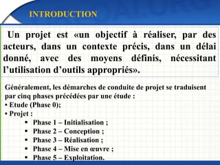 INTRODUCTION 
Un projet est «un objectif à réaliser, par des 
acteurs, dans un contexte précis, dans un délai 
donné, avec des moyens définis, nécessitant 
l’utilisation d’outils appropriés». 
Généralement, les démarches de conduite de projet se traduisent 
par cinq phases précédées par une étude : 
• Etude (Phase 0); 
• Projet : 
 Phase 1 – Initialisation ; 
 Phase 2 – Conception ; 
 Phase 3 – Réalisation ; 
 Phase 4 – Mise en oeuvre ; 
 Phase 5 – Exploitation. 
 