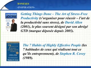 ANNEXES 
-INSPIRATION- 
Getting Things Done – The Art of Stress-Free 
Productivity (s’organiser pour réussir – l’art de 
la productivité sans stress), de David Allen 
(2001), le plus souvent désigné par son abrégé 
GTD (marque déposée depuis 2005). 
The 7 Habits of Highly Effective People (les 
7 habitudes de ceux qui réalisent tout ce 
qu’ils entreprennent), de Stephen R. Covey 
(1989). 
 