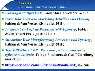 ANNEXES 
-BIBLIOGRAPHIÉ & WEBOGRAPHIE- 
 Working with OpenERP, Greg Moss, novembre 2013 ; 
 Drive Your Sales and Marketing Activities with Openerp, 
Fabien & Van Vossel Els ,juillet 2011 ; 
 Integrate You Logistic Processes with Openerp, Fabien 
&Van Vossel Els, 4 juillet 2011 ; 
 Streamline Your Manufacturing Processes with Openerp, 
Fabien & Van Vossel Els, juillet 2011; 
 Tiny ERP-Open ERP : Pour une gestion d'entreprise 
efficace et intégrée, Fabien Pinckaers & Geoff Gardiner, 
mai 2008 ; 
 https://doc.odoo.com/7.0/fr/book/#books-link, MAJ 2014. 
