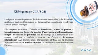 Étiquetage CLP/SGH
L’étiquette permet de présenter les informations essentielles, afin d’identifier
rapidement quels sont les risques, les dangers et les précautions à prendre vis-
à-vis du produit chimique.
Elle comporte notamment : l’identité du fournisseur ; le nom du produit et
les pictogrammes de danger ; la mention d’avertissement et les mentions de
danger ; les conseils de prudence lors du stockage de la manutention et du
transport ainsi que la conduite à tenir en cas d’urgence ; le numéro
international CAS (numérotation internationale attribuée par le Chemical
Abstracts Service) ; le numéro européen CE (substances commercialisées en
Europe).
10
 