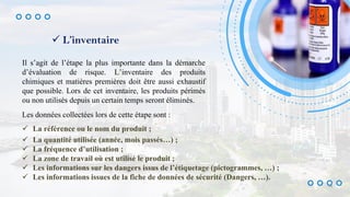  L’inventaire
Il s’agit de l’étape la plus importante dans la démarche
d’évaluation de risque. L’inventaire des produits
chimiques et matières premières doit être aussi exhaustif
que possible. Lors de cet inventaire, les produits périmés
ou non utilisés depuis un certain temps seront éliminés.
Les données collectées lors de cette étape sont :
 La référence ou le nom du produit ;
 La quantité utilisée (année, mois passés…) ;
 La fréquence d’utilisation ;
 La zone de travail où est utilisé le produit ;
 Les informations sur les dangers issus de l’étiquetage (pictogrammes, …) ;
 Les informations issues de la fiche de données de sécurité (Dangers, …).
14
 