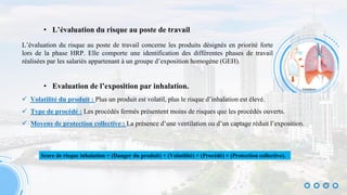 • L’évaluation du risque au poste de travail
L’évaluation du risque au poste de travail concerne les produits désignés en priorité forte
lors de la phase HRP. Elle comporte une identification des différentes phases de travail
réalisées par les salariés appartenant à un groupe d’exposition homogène (GEH).
• Evaluation de l’exposition par inhalation.
 Volatilité du produit : Plus un produit est volatil, plus le risque d’inhalation est élevé.
 Type de procédé : Les procédés fermés présentent moins de risques que les procédés ouverts.
 Moyens de protection collective : La présence d’une ventilation ou d’un captage réduit l’exposition.
Score de risque inhalation = (Danger du produit) × (Volatilité) × (Procédé) × (Protection collective).
22
 