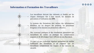 27
Information et Formation des Travailleurs
Les travailleurs doivent être informés et formés sur les
risques chimiques liés à leur travail, les mesures de
prévention et l'utilisation des EPI.
1
Le contenu des formations doit inclure des informations
détaillées sur les dangers des produits, les procédures
d'urgence et les mesures de protection collective.
2
Des exercices pratiques et des simulations permettent aux
travailleurs de mettre en pratique les connaissances
acquises et de développer leurs réflexes en cas d'accident.
3
Un suivi et une évaluation réguliers permettent de vérifier
l'efficacité des formations et de s'assurer que les
travailleurs comprennent les risques et les mesures de
sécurité.
4
 