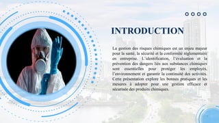 INTRODUCTION
La gestion des risques chimiques est un enjeu majeur
pour la santé, la sécurité et la conformité réglementaire
en entreprise. L’identification, l’évaluation et la
prévention des dangers liés aux substances chimiques
sont essentielles pour protéger les employés,
l’environnement et garantir la continuité des activités.
Cette présentation explore les bonnes pratiques et les
mesures à adopter pour une gestion efficace et
sécurisée des produits chimiques.
3
 