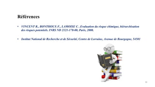 30
Références
• VINCENT R., BONTHOUX F., LAMOISE C. .Evaluation du risque chimique, hiérarchisation
des risques potentiels. INRS ND 2121-178-00, Paris, 2000.
• Institut National de Recherche et de Sécurité, Centre de Lorraine, Avenue de Bourgogne, 54501
 