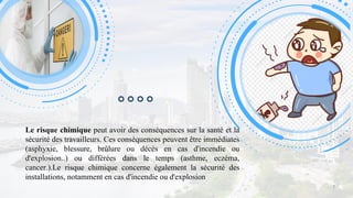 Le risque chimique peut avoir des conséquences sur la santé et la
sécurité des travailleurs. Ces conséquences peuvent être immédiates
(asphyxie, blessure, brûlure ou décès en cas d'incendie ou
d'explosion..) ou différées dans le temps (asthme, eczéma,
cancer.).Le risque chimique concerne également la sécurité des
installations, notamment en cas d'incendie ou d'explosion
7
 