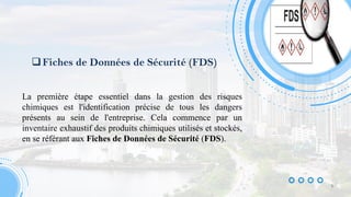 Fiches de Données de Sécurité (FDS)
La première étape essentiel dans la gestion des risques
chimiques est l'identification précise de tous les dangers
présents au sein de l'entreprise. Cela commence par un
inventaire exhaustif des produits chimiques utilisés et stockés,
en se référant aux Fiches de Données de Sécurité (FDS).
9
 