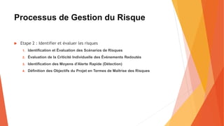Processus de Gestion du Risque
 Etape 2 : Identifier et évaluer les risques
1. Identification et Évaluation des Scénarios de Risques
2. Évaluation de la Criticité Individuelle des Événements Redoutés
3. Identification des Moyens d'Alerte Rapide (Détection)
4. Définition des Objectifs du Projet en Termes de Maîtrise des Risques
 