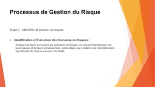Processus de Gestion du Risque
Etape 2 : Identifier et évaluer les risques
1. Identification et Évaluation des Scénarios de Risques :
Analyser de façon exhaustive les scénarios de risques, en incluant l'identification de
leurs causes et de leurs conséquences. Cette étape vise à obtenir une compréhension
approfondie de chaque menace potentielle.
 