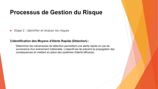 Processus de Gestion du Risque
 Etape 2 : Identifier et évaluer les risques
3.Identification des Moyens d'Alerte Rapide (Détection) :
Déterminer les mécanismes de détection permettant une alerte rapide en cas de
survenance d'un événement indésirable. L'objectif est de prévenir la propagation des
conséquences en mettant en place des systèmes d'alerte efficaces.
 
