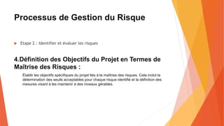 Processus de Gestion du Risque
 Etape 2 : Identifier et évaluer les risques
4.Définition des Objectifs du Projet en Termes de
Maîtrise des Risques :
Établir les objectifs spécifiques du projet liés à la maîtrise des risques. Cela inclut la
détermination des seuils acceptables pour chaque risque identifié et la définition des
mesures visant à les maintenir à des niveaux gérables.
 
