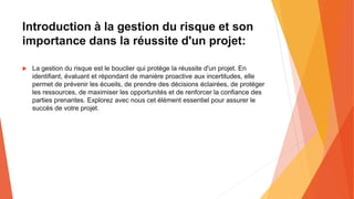 Introduction à la gestion du risque et son
importance dans la réussite d'un projet:
 La gestion du risque est le bouclier qui protège la réussite d'un projet. En
identifiant, évaluant et répondant de manière proactive aux incertitudes, elle
permet de prévenir les écueils, de prendre des décisions éclairées, de protéger
les ressources, de maximiser les opportunités et de renforcer la confiance des
parties prenantes. Explorez avec nous cet élément essentiel pour assurer le
succès de votre projet.
 
