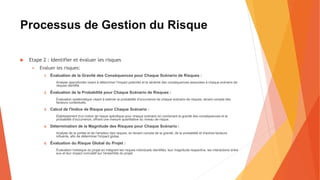 Processus de Gestion du Risque
 Etape 2 : Identifier et évaluer les risques
 Evaluer les risques:
1. Évaluation de la Gravité des Conséquences pour Chaque Scénario de Risques :
Analyse approfondie visant à déterminer l'impact potentiel et la sévérité des conséquences associées à chaque scénario de
risques identifié.
2. Évaluation de la Probabilité pour Chaque Scénario de Risques :
Évaluation systématique visant à estimer la probabilité d'occurrence de chaque scénario de risques, tenant compte des
facteurs contextuels.
3. Calcul de l'Indice de Risque pour Chaque Scénario :
Établissement d'un indice de risque spécifique pour chaque scénario en combinant la gravité des conséquences et la
probabilité d'occurrence, offrant une mesure quantitative du niveau de risque.
4. Détermination de la Magnitude des Risques pour Chaque Scénario :
Analyse de la portée et de l'ampleur des risques, en tenant compte de la gravité, de la probabilité et d'autres facteurs
influents, afin de déterminer l'impact global.
5. Évaluation du Risque Global du Projet :
Évaluation holistique du projet en intégrant les risques individuels identifiés, leur magnitude respective, les interactions entre
eux et leur impact cumulatif sur l'ensemble du projet.
 