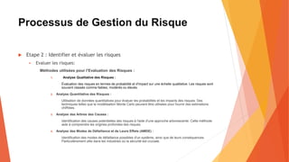 Processus de Gestion du Risque
 Etape 2 : Identifier et évaluer les risques
 Evaluer les risques:
Méthodes utilisées pour l’Evaluation des Risques :
1. Analyse Qualitative des Risques :
Évaluation des risques en termes de probabilité et d'impact sur une échelle qualitative. Les risques sont
souvent classés comme faibles, modérés ou élevés.
2. Analyse Quantitative des Risques :
Utilisation de données quantitatives pour évaluer les probabilités et les impacts des risques. Des
techniques telles que la modélisation Monte Carlo peuvent être utilisées pour fournir des estimations
chiffrées.
3. Analyse des Arbres des Causes :
Identification des causes potentielles des risques à l'aide d'une approche arborescente. Cette méthode
aide à comprendre les origines profondes des risques.
4. Analyse des Modes de Défaillance et de Leurs Effets (AMDE) :
Identification des modes de défaillance possibles d'un système, ainsi que de leurs conséquences.
Particulièrement utile dans les industries où la sécurité est cruciale.
 