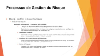 Processus de Gestion du Risque
 Etape 2 : Identifier et évaluer les risques
 Evaluer les risques:
Méthodes utilisées pour l’Evaluation des Risques :
5. Analyse des Diagrammes d'Ishikawa (ou Diagrammes de Causes et Effets) :
Exploration des causes potentielles d'un risque en les catégorisant dans des domaines spécifiques tels
que les personnes, les processus, les équipements, etc.
6. Analyse des Scénarios :
Création de scénarios hypothétiques pour évaluer les risques potentiels et leurs impacts. Cela permet de
préparer des plans d'action adaptés à différents scénarios.
7. Évaluation des Parties Prenantes (Brainstorming) :
Implique l'engagement des parties prenantes dans le processus d'évaluation des risques, en recueillant
leurs perspectives et en évaluant leur perception des risques.
8. Matrice de Risques :
Utilisation d'une matrice pour visualiser et classer les risques en fonction de leur probabilité et de leur
impact, facilitant ainsi la priorisation des actions.
 