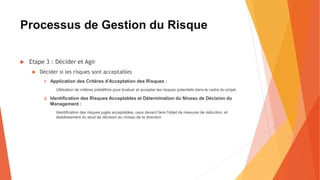 Processus de Gestion du Risque
 Etape 3 : Décider et Agir
 Décider si les risques sont acceptables
1. Application des Critères d'Acceptation des Risques :
Utilisation de critères prédéfinis pour évaluer et accepter les risques potentiels dans le cadre du projet.
2. Identification des Risques Acceptables et Détermination du Niveau de Décision du
Management :
Identification des risques jugés acceptables, ceux devant faire l'objet de mesures de réduction, et
établissement du seuil de décision au niveau de la direction.
 