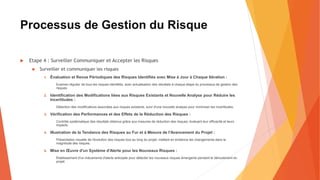 Processus de Gestion du Risque
 Etape 4 : Surveiller Communiquer et Accepter les Risques
 Surveiller et communiquer les risques
1. Évaluation et Revue Périodiques des Risques Identifiés avec Mise à Jour à Chaque Itération :
Examen régulier de tous les risques identifiés, avec actualisation des résultats à chaque étape du processus de gestion des
risques.
2. Identification des Modifications liées aux Risques Existants et Nouvelle Analyse pour Réduire les
Incertitudes :
Détection des modifications associées aux risques existants, suivi d'une nouvelle analyse pour minimiser les incertitudes.
3. Vérification des Performances et des Effets de la Réduction des Risques :
Contrôle systématique des résultats obtenus grâce aux mesures de réduction des risques, évaluant leur efficacité et leurs
impacts.
4. Illustration de la Tendance des Risques au Fur et à Mesure de l'Avancement du Projet :
Présentation visuelle de l'évolution des risques tout au long du projet, mettant en évidence les changements dans la
magnitude des risques.
5. Mise en Œuvre d'un Système d'Alerte pour les Nouveaux Risques :
Établissement d'un mécanisme d'alerte anticipée pour détecter les nouveaux risques émergents pendant le déroulement du
projet.
 
