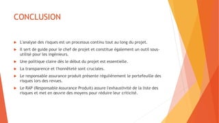 CONCLUSION
 L'analyse des risques est un processus continu tout au long du projet.
 Il sert de guide pour le chef de projet et constitue également un outil sous-
utilisé pour les ingénieurs.
 Une politique claire dès le début du projet est essentielle.
 La transparence et l'honnêteté sont cruciales.
 Le responsable assurance produit présente régulièrement le portefeuille des
risques lors des revues.
 Le RAP (Responsable Assurance Produit) assure l'exhaustivité de la liste des
risques et met en œuvre des moyens pour réduire leur criticité.
 