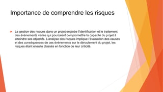 Importance de comprendre les risques
 La gestion des risques dans un projet englobe l'identification et le traitement
des événements variés qui pourraient compromettre la capacité du projet à
atteindre ses objectifs. L'analyse des risques implique l'évaluation des causes
et des conséquences de ces événements sur le déroulement du projet, les
risques étant ensuite classés en fonction de leur criticité.
 