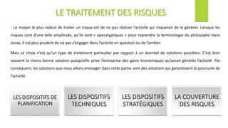 - Le moyen le plus radical de traiter un risque est de ne pas réaliser l’activité qui risquerait de le générer. Lorsque les
risques sont d’une telle amplitude, qu’ils sont « apocalyptiques » pour reprendre la terminologie du philosophe Hans
Jonas, il est plus prudent de ne pas s’engager dans l’activité en question ou de l’arrêter.
Mais ce choix n’est qu’un type de traitement particulier par rapport à un éventail de solutions possibles. C’est bien
souvent la moins bonne solution puisqu’elle prive l’entreprise des gains économiques qu’aurait générés l’activité. Par
conséquent, les solutions que nous allons envisager dans cette partie sont des solutions qui garantissent la poursuite de
l’activité.
LE TRAITEMENT DES RISQUES
LES DISPOSITIFS DE
PLANIFICATION
LES DISPOSITIFS
TECHNIQUES
LES DISPOSITIFS
STRATÉGIQUES
LA COUVERTURE
DES RISQUES
 