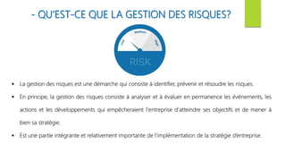 - QU’EST-CE QUE LA GESTION DES RISQUES?
 La gestion des risques est une démarche qui consiste à identifier, prévenir et résoudre les risques.
 En principe, la gestion des risques consiste à analyser et à évaluer en permanence les événements, les
actions et les développements qui empêcheraient l'entreprise d'atteindre ses objectifs et de mener à
bien sa stratégie.
 Est une partie intégrante et relativement importante de l’implémentation de la stratégie d’entreprise.
 