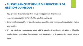 Tout procédé de surveillance et de revue doit également déterminer si:
 Les mesures adoptées ont produit les résultats escomptés,
 Les procédures adoptées et les informations recueillies pour entreprendre l’évaluation étaient
appropriées,
 U ne meilleure connaissance aurait aidé à prendre de meilleures décisions et identifier
quelles leçons pourraient être retenues pour l’évaluation et la gestion des risques dans le
futur.
- SURVEILLANCE ET REVUE DU PROCESSUS DE
GESTION DU RISQUE :
 