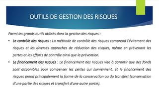 OUTILS DE GESTION DES RISQUES
Parmi les grands outils utilisés dans la gestion des risques :
• Le contrôle des risques : La méthode de contrôle des risques comprend l'évitement des
risques et les diverses approches de réduction des risques, même en prévenant les
pertes et les efforts de contrôle ainsi que la prévention.
• Le financement des risques : Le financement des risques vise à garantir que des fonds
sont disponibles pour compenser les pertes qui surviennent, et le financement des
risques prend principalement la forme de la conservation ou du transfert (conservation
d'une partie des risques et transfert d'une autre partie).
 