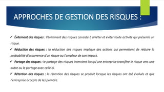 APPROCHES DE GESTION DES RISQUES :
 Évitement des risques : l'évitement des risques consiste à arrêter et éviter toute activité qui présente un
risque.
 Réduction des risques : la réduction des risques implique des actions qui permettent de réduire la
probabilité d'occurrence d'un risque ou l'ampleur de son impact.
 Partage des risques : le partage des risques intervient lorsqu'une entreprise transfère le risque vers une
autre ou le partage avec celle-ci.
 Rétention des risques : la rétention des risques se produit lorsque les risques ont été évalués et que
l'entreprise accepte de les prendre.
 