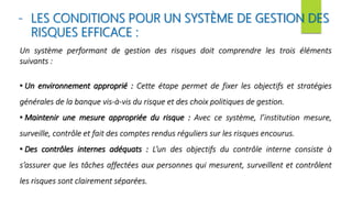 - LES CONDITIONS POUR UN SYSTÈME DE GESTION DES
RISQUES EFFICACE :
Un système performant de gestion des risques doit comprendre les trois éléments
suivants :
• Un environnement approprié : Cette étape permet de fixer les objectifs et stratégies
générales de la banque vis-à-vis du risque et des choix politiques de gestion.
• Maintenir une mesure appropriée du risque : Avec ce système, l’institution mesure,
surveille, contrôle et fait des comptes rendus réguliers sur les risques encourus.
• Des contrôles internes adéquats : L’un des objectifs du contrôle interne consiste à
s’assurer que les tâches affectées aux personnes qui mesurent, surveillent et contrôlent
les risques sont clairement séparées.
 