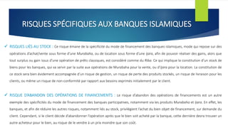 RISQUES SPÉCIFIQUES AUX BANQUES ISLAMIQUES
 RISQUES LIÉS AU STOCK : Ce risque émane de la spécificité du mode de financement des banques islamiques, mode qui repose sur des
opérations d’achat/vente sous forme d’une Murabaha, ou de location sous forme d’une Ijara, afin de pouvoir réaliser des gains, alors que
tout surplus ou gain issus d’une opération de prêts classiques, est considéré comme du Riba. Ce qui implique la constitution d’un stock de
biens pour les banques, qui va servir par la suite aux opérations de Murabaha pour la vente, ou d’Ijara pour la location. La constitution de
ce stock sera bien évidement accompagnée d’un risque de gestion, un risque de perte des produits stockés, un risque de livraison pour les
clients, ou même un risque de non-conformité par rapport aux besoins exprimés initialement par le client.
 RISQUE D’ABANDON DES OPÉRATIONS DE FINANCEMENTS : Le risque d’abandon des opérations de financements est un autre
exemple des spécificités du mode de financement des banques participatives, notamment via les produits Murabaha et Ijara. En effet, les
banques, et afin de réduire les autres risques, notamment liés au stock, privilégient l’achat du bien objet de financement, sur demande du
client. Cependant, si le client décide d’abandonner l’opération après que le bien soit acheté par la banque, cette dernière devra trouver un
autre acheteur pour le bien, au risque de le vendre à un prix moindre que son coût.
 
