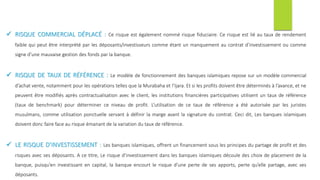  RISQUE COMMERCIAL DÉPLACÉ : Ce risque est également nommé risque fiduciaire. Ce risque est lié au taux de rendement
faible qui peut être interprété par les déposants/investisseurs comme étant un manquement au contrat d’investissement ou comme
signe d’une mauvaise gestion des fonds par la banque.
 RISQUE DE TAUX DE RÉFÉRENCE : Le modèle de fonctionnement des banques islamiques repose sur un modèle commercial
d’achat vente, notamment pour les opérations telles que la Murabaha et l’Ijara. Et si les profits doivent être déterminés à l’avance, et ne
peuvent être modifiés après contractualisation avec le client, les institutions financières participatives utilisent un taux de référence
(taux de benchmark) pour déterminer ce niveau de profit. L’utilisation de ce taux de référence a été autorisée par les juristes
musulmans, comme utilisation ponctuelle servant à définir la marge avant la signature du contrat. Ceci dit, Les banques islamiques
doivent donc faire face au risque émanant de la variation du taux de référence.
 LE RISQUE D’INVESTISSEMENT : Les banques islamiques, offrent un financement sous les principes du partage de profit et des
risques avec ses déposants. A ce titre, Le risque d’investissement dans les banques islamiques découle des choix de placement de la
banque, puisqu’en investissant en capital, la banque encourt le risque d’une perte de ses apports, perte qu’elle partage, avec ses
déposants.
 