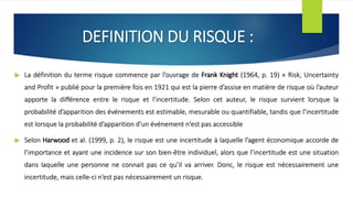 DEFINITION DU RISQUE :
 La définition du terme risque commence par l’ouvrage de Frank Knight (1964, p. 19) « Risk, Uncertainty
and Profit » publié pour la première fois en 1921 qui est la pierre d’assise en matière de risque où l’auteur
apporte la différence entre le risque et l’incertitude. Selon cet auteur, le risque survient lorsque la
probabilité d’apparition des événements est estimable, mesurable ou quantifiable, tandis que l’incertitude
est lorsque la probabilité d’apparition d’un événement n’est pas accessible
 Selon Harwood et al. (1999, p. 2), le risque est une incertitude à laquelle l’agent économique accorde de
l’importance et ayant une incidence sur son bien-être individuel, alors que l’incertitude est une situation
dans laquelle une personne ne connait pas ce qu’il va arriver. Donc, le risque est nécessairement une
incertitude, mais celle-ci n’est pas nécessairement un risque.
 