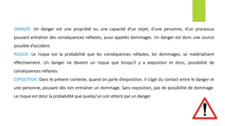 DANGER: Un danger est une propriété ou une capacité d’un objet, d’une personne, d’un processus
pouvant entraîner des conséquences néfastes, aussi appelés dommages. Un danger est donc une source
possible d’accident.
RISQUE: Le risque est la probabilité que les conséquences néfastes, les dommages, se matérialisent
effectivement. Un danger ne devient un risque que lorsqu’il y a exposition et donc, possibilité de
conséquences néfastes.
EXPOSITION: Dans le présent contexte, quand on parle d’exposition, il s’agit du contact entre le danger et
une personne, pouvant dès lors entraîner un dommage. Sans exposition, pas de possibilité de dommage.
Le risque est donc la probabilité que quelqu’un soit atteint par un danger
 