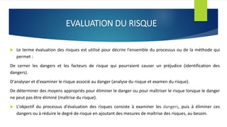 EVALUATION DU RISQUE
 Le terme évaluation des risques est utilisé pour décrire l'ensemble du processus ou de la méthode qui
permet :
De cerner les dangers et les facteurs de risque qui pourraient causer un préjudice (identification des
dangers).
D'analyser et d'examiner le risque associé au danger (analyse du risque et examen du risque).
De déterminer des moyens appropriés pour éliminer le danger ou pour maîtriser le risque lorsque le danger
ne peut pas être éliminé (maîtrise du risque).
 L'objectif du processus d'évaluation des risques consiste à examiner les dangers, puis à éliminer ces
dangers ou à réduire le degré de risque en ajoutant des mesures de maîtrise des risques, au besoin.
 
