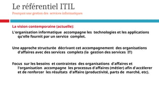 Le référentiel ITIL
Pourquoi une gestion des services informatiques
La vision contemporaine (actuelle):
L'organisation informatique accompagne les technologies et les applications
qu'elle fournit par un service complet.
Une approche structurée décrivant cet accompagnement des organisations
d'affaires avec des services complets (la gestion des services IT)
Focus sur les besoins et contraintes des organisations d'affaires et
l'organisation accompagne les processus d'affaires (métier) afin d'accélerer
et de renforcer les résultats d'affaire (productivité, parts de marché, etc).
 