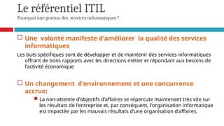 Le référentiel ITIL
Pourquoi une gestion des services informatiques ?
 Une volonté manifeste d’améliorer la qualité des services
informatiques
Les buts spécifiques sont de développer et de maintenir des services informatiques
offrant de bons rapports avec les directions métier et répondant aux besoins de
l’activité économique
 Un changement d’environnement et une concurrence
accrue:
 La non-atteinte d’objectifs d’affaires se répercute maintenant très vite sur
les résultats de l’entreprise et, par conséquent, l’organisation informatique
est impactée par les mauvais résultats d’une organisation d’affaires.
 
