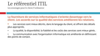 Le référentiel ITIL
Les avantages pour le client/l'utilisateur
La fourniture de services informatiques s’oriente davantage vers le
client. Les accords sur la qualité des services améliorent les relations.
• Les services sont mieux décrits, dans le langage du client, et offrent des détails
plus appropriés.
• La qualité, la disponibilité, la fiabilité et les coûts des services sont mieux gérés.
• La communication avec l’organisation informatique est améliorée en définissant
des points de contact.
 