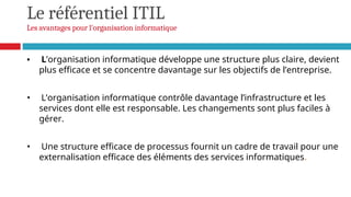 Le référentiel ITIL
Les avantages pour l'organisation informatique
• L’organisation informatique développe une structure plus claire, devient
plus efficace et se concentre davantage sur les objectifs de l’entreprise.
• L’organisation informatique contrôle davantage l’infrastructure et les
services dont elle est responsable. Les changements sont plus faciles à
gérer.
• Une structure efficace de processus fournit un cadre de travail pour une
externalisation efficace des éléments des services informatiques.
 