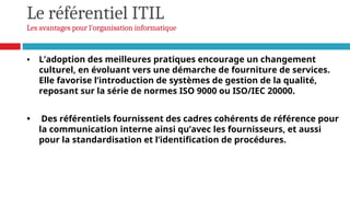 Le référentiel ITIL
Les avantages pour l'organisation informatique
• L’adoption des meilleures pratiques encourage un changement
culturel, en évoluant vers une démarche de fourniture de services.
Elle favorise l’introduction de systèmes de gestion de la qualité,
reposant sur la série de normes ISO 9000 ou ISO/IEC 20000.
• Des référentiels fournissent des cadres cohérents de référence pour
la communication interne ainsi qu’avec les fournisseurs, et aussi
pour la standardisation et l’identification de procédures.
 