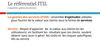 Le référentiel ITIL
L'approche gestion des services
La gestion des services (ITSM) : ensemble d’aptitudes utilisées
pour fournir de la valeur aux clients sous la forme de services.
Service : Moyen d'apporter de la valeur aux clients (ici les
utilisateurs) en facilitant les résultats que ces clients veulent
obtenir sans avoir à gérer les coûts et les risques spécifiques
liés au service
 