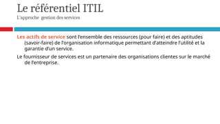Le référentiel ITIL
L'approche gestion des services
Les actifs de service sont l’ensemble des ressources (pour faire) et des aptitudes
(savoir-faire) de l’organisation informatique permettant d’atteindre l’utilité et la
garantie d’un service.
Le fournisseur de services est un partenaire des organisations clientes sur le marché
de l’entreprise.
 