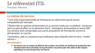 Le référentiel ITIL
Principales définitions
La notion de service:
une unité organisationnelle de l’entreprise au même titre que le service
comptabilité par exemple.
Notion liée au système d’information et au service rendu par ce système : ressource
dont on peut profiter en en devenant client : messagerie, bureautique et autres ERP.
Ces services sont comparables aux autres prestations de l’entreprise comme la
climatisation, le courrier.
prestation, aide ou assistance que l’utilisateur peut attendre dans le sens « rendre
service ».
On retiendra :
 Un service est un moyen de délivrer de la valeur aux clients en facilitant la production des
résultats dans leurs activités sans qu’ils aient à se préoccuper des coûts et des risques
spécifiques au service qu’il leur est fourni.
 