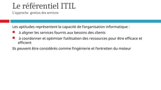Le référentiel ITIL
L'approche gestion des services
Les aptitudes représentent la capacité de l’organisation informatique :
 à aligner les services fournis aux besoins des clients
 à coordonner et optimiser l’utilisation des ressources pour être efficace et
efficient
Ils peuvent être considérés comme l’ingénierie et l’entretien du moteur
 