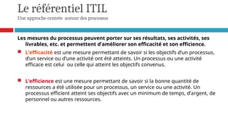 Le référentiel ITIL
Une approche centrée autour des processus
Les mesures du processus peuvent porter sur ses résultats, ses activités, ses
livrables, etc. et permettent d’améliorer son efficacité et son efficience.
 L’efficacité est une mesure permettant de savoir si les objectifs d’un processus,
d’un service ou d’une activité ont été atteints. Un processus ou une activité
efficace est celui ou celle qui atteint les objectifs convenus.
 L’efficience est une mesure permettant de savoir si la bonne quantité de
ressources a été utilisée pour un processus, un service ou une activité. Un
processus efficient atteint ses objectifs avec un minimum de temps, d’argent, de
personnel ou autres ressources.
 