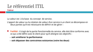 Le référentiel ITIL
Valeur
La valeur est à la base du concept de service.
L’apport de valeur ou la création de valeur d’un service à un client se décompose en
deux parties qu’il est nécessaire de définir et de gérer :
 l’utilité : il s’agit de la partie fonctionnelle du service, elle doit être conforme avec
ce qui a été défini avec le client pour qu’il atteigne ses objectifs :
- soit améliorer la performance
- soit dépasser des contraintes existantes (voire les deux)
 