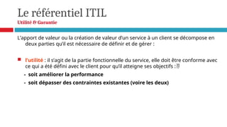 Le référentiel ITIL
Utilité & Garantie
L’apport de valeur ou la création de valeur d’un service à un client se décompose en
deux parties qu’il est nécessaire de définir et de gérer :
 l’utilité : il s’agit de la partie fonctionnelle du service, elle doit être conforme avec
ce qui a été défini avec le client pour qu’il atteigne ses objectifs :
- soit améliorer la performance
- soit dépasser des contraintes existantes (voire les deux)
 
