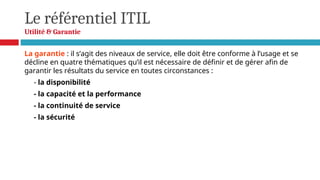 Le référentiel ITIL
Utilité & Garantie
La garantie : il s’agit des niveaux de service, elle doit être conforme à l’usage et se
décline en quatre thématiques qu’il est nécessaire de définir et de gérer afin de
garantir les résultats du service en toutes circonstances :
- la disponibilité
- la capacité et la performance
- la continuité de service
- la sécurité
 