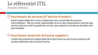 Le référentiel ITIL
Principales définitions
 Fournisseur de services (IT Service Provider):
entité responsable de la mise à disposition d’un ensemble de services
informatiques. Elle est seule responsable vis-à-vis des organisations clientes des
services fournis et de la qualité de service, peu importe si certaines activités sont
sous-traitées.
 Fournisseur [externe] (3rd party supplier) :
entité tierce (externe) responsable de la fourniture ou de la sous-traitance de
certains éléments des services fournis.
 