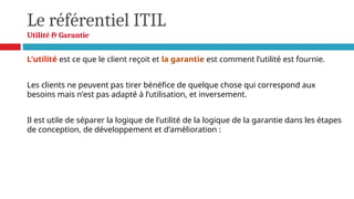 Le référentiel ITIL
Utilité & Garantie
L’utilité est ce que le client reçoit et la garantie est comment l’utilité est fournie.
Les clients ne peuvent pas tirer bénéfice de quelque chose qui correspond aux
besoins mais n’est pas adapté à l’utilisation, et inversement.
Il est utile de séparer la logique de l’utilité de la logique de la garantie dans les étapes
de conception, de développement et d’amélioration :
 