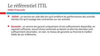 Le référentiel ITIL
Utilité & Garantie
 Utilité : un service est utile dès lors qu’il améliore les performances des activités
clientes OU qu’il soulage des contraintes sur ces activités
 Garantie : un service est garanti uniquement s’il est suffisamment disponible, en
capacité suffisante, assuré d’une continuité au besoin et dont les données sont
suffisamment sécurisées ; en clair, le niveau de garantie au final est le maillon
faible de ces 4 éléments.
 